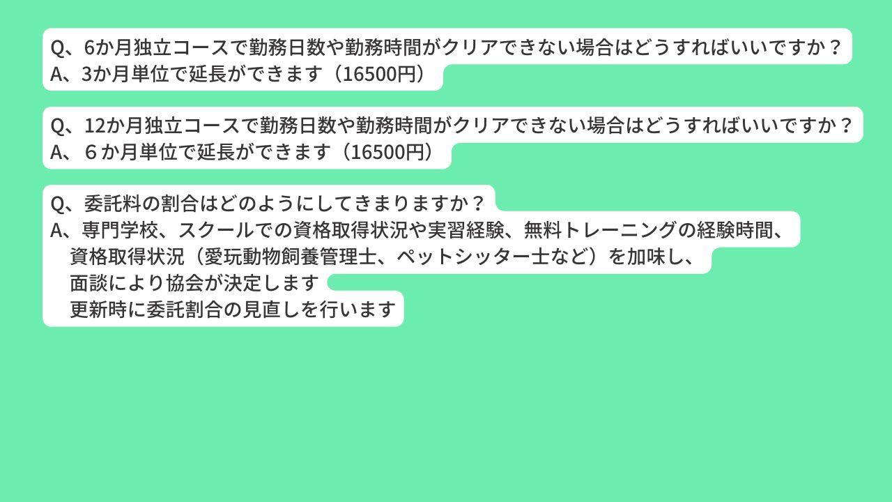 Q、6か月独立コースで勤務日数や勤務時間がクリアできない場合はどうすればいいですか？ A、3か月単位で延長ができます（16500円） Q、12か月独立コースで勤務日数や勤務時間がクリアできない場合はどうすればいいですか？ A、６か月単位で延長ができます（16500円） Q、委託料の割合はどのようにしてきまりますか？ A、専門学校、スクールでの資格取得状況や実習経験、無料トレーニングの経験時間、 　資格取得状況（愛玩動物飼養管理士、ペットシッター士など）を加味し、 　面談により協会が決定します 　更新時に委託割合の見直しを行います